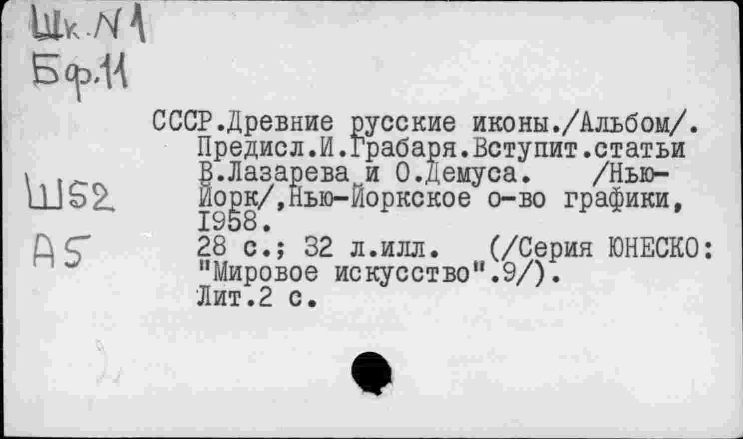 ﻿ÙJS2.
АГ
СССР.Древние русские иконы./Альбом/. Предисл.И.Грабаря.Вступит.статьи В.Лазарева и 0.Демуса. /Нью-Ио^к/,Нью-Йоркское о-во графики, 28 с.; 32 л.илл. (/Серия ЮНЕСКО: "Мировое искусство".9/). Лит.2 с.